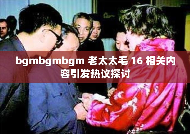 bgmbgmbgm 老太太毛 16 相關(guān)內(nèi)容引發(fā)熱議探討