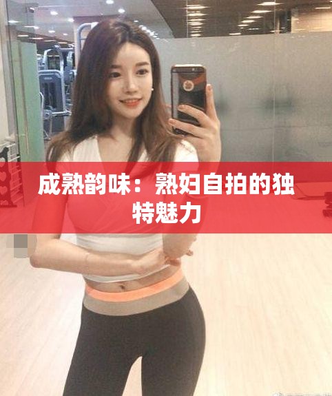 成熟韻味：熟婦自拍的獨特魅力