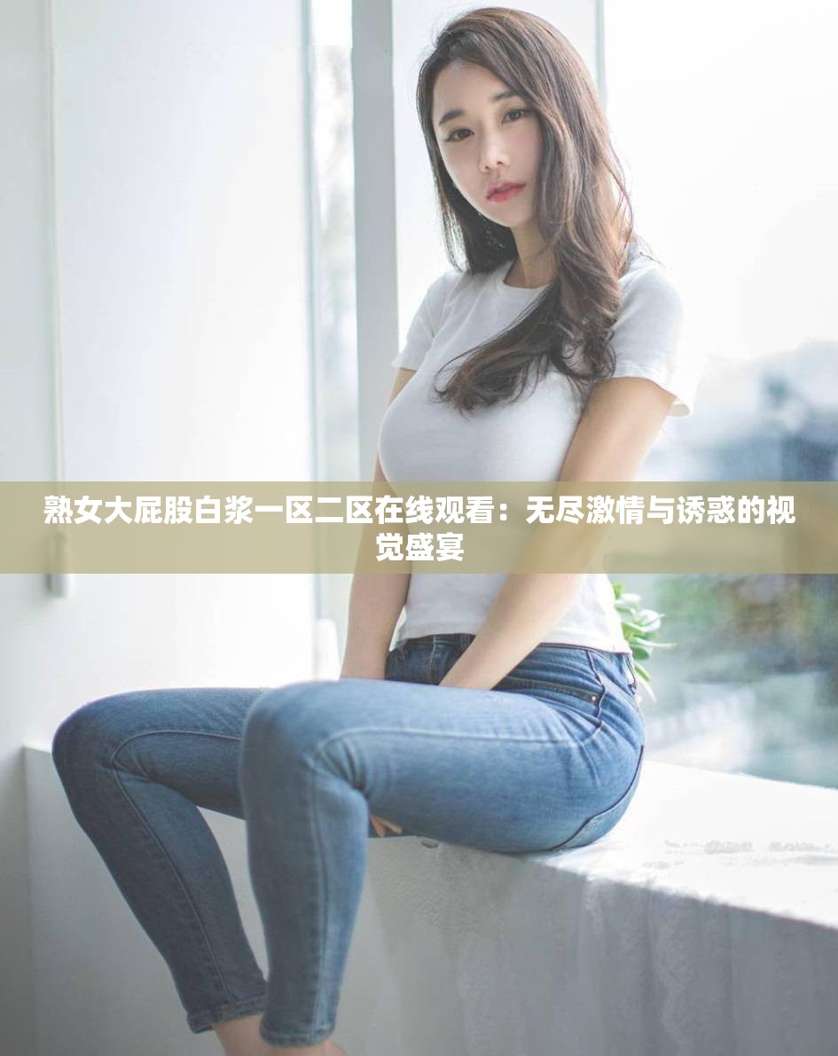 熟女大屁股白漿一區(qū)二區(qū)在線觀看：無盡激情與誘惑的視覺盛宴