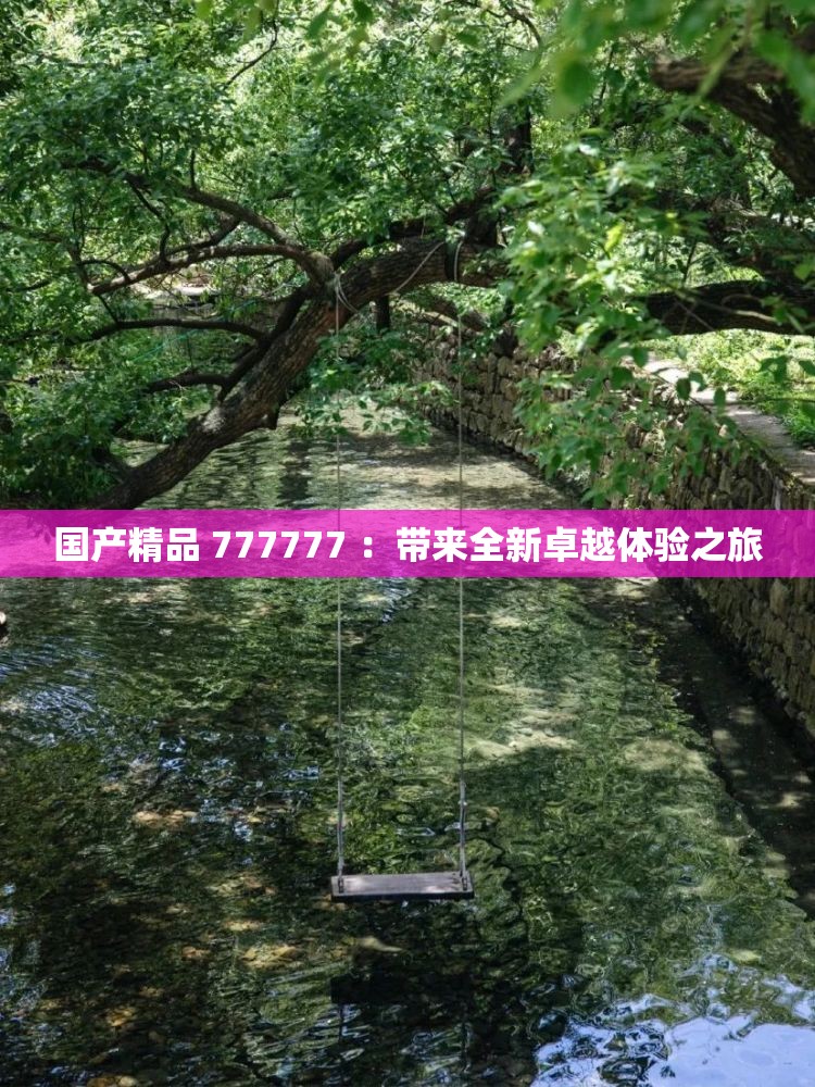 國產(chǎn)精品 777777 ：帶來全新卓越體驗(yàn)之旅
