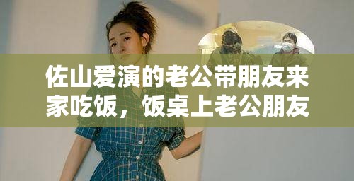 佐山愛(ài)演的老公帶朋友來(lái)家吃飯，飯桌上老公朋友的驚人之舉