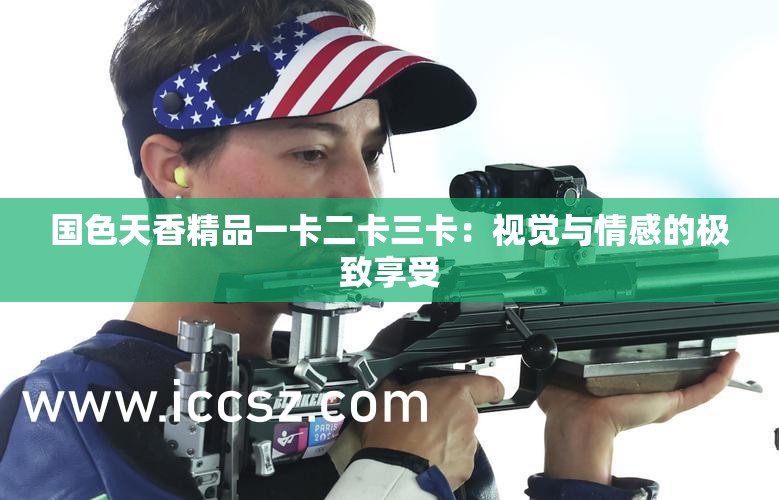 國色天香精品一卡二卡三卡：視覺與情感的極致享受