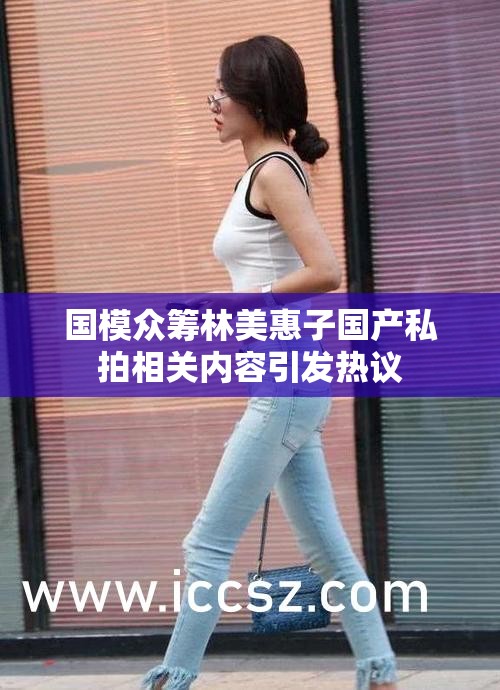 國模眾籌林美惠子國產(chǎn)私拍相關(guān)內(nèi)容引發(fā)熱議