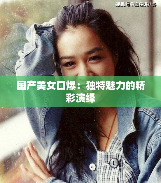 國產(chǎn)美女口爆：獨特魅力的精彩演繹