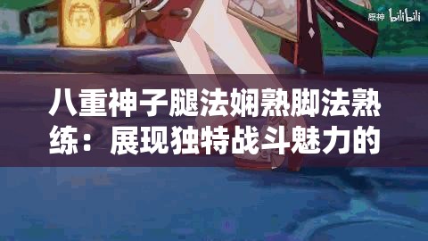 八重神子腿法嫻熟腳法熟練：展現(xiàn)獨特戰(zhàn)斗魅力的風姿