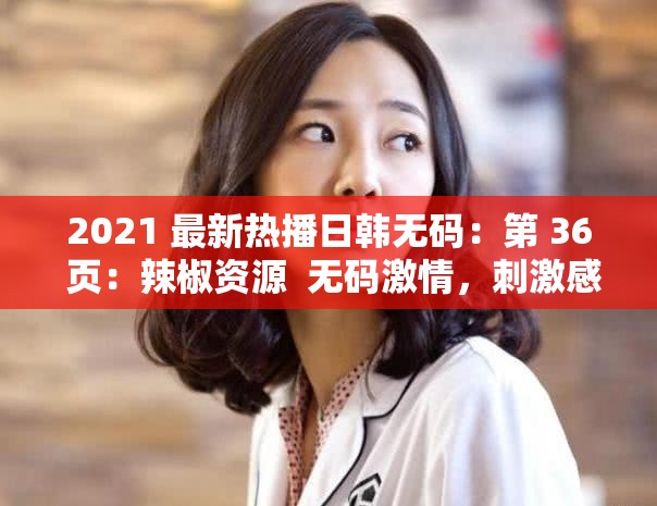 2021 最新熱播日韓無碼：第 36 頁：辣椒資源  無碼激情，刺激感官