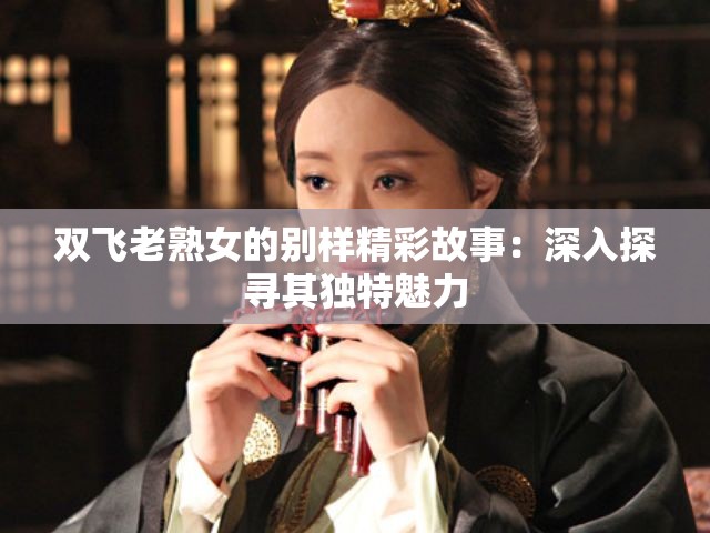 雙飛老熟女的別樣精彩故事：深入探尋其獨(dú)特魅力