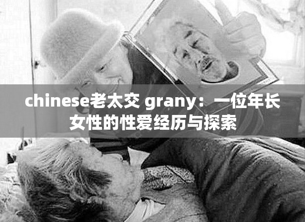 chinese老太交 grany：一位年長(zhǎng)女性的性愛經(jīng)歷與探索
