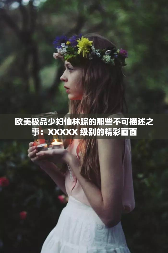 歐美極品少婦仙林蹤的那些不可描述之事：XXXXX 級(jí)別的精彩畫面