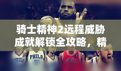 騎士精神2遠(yuǎn)程威脅成就解鎖全攻略，精準(zhǔn)掌握一擊技巧，榮耀加冕戰(zhàn)場(chǎng)之巔
