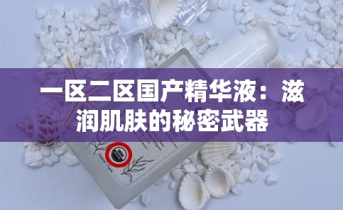 一區(qū)二區(qū)國(guó)產(chǎn)精華液：滋潤(rùn)肌膚的秘密武器