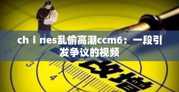 chⅰnes亂偷高潮ccm6：一段引發(fā)爭議的視頻