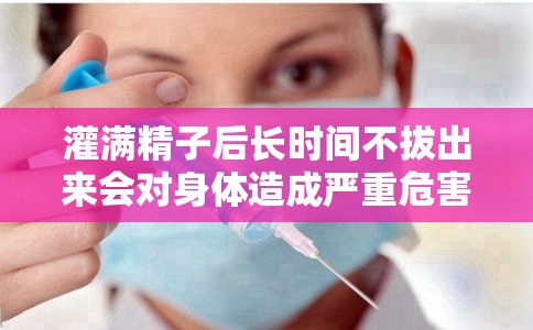 灌滿精子后長(zhǎng)時(shí)間不拔出來(lái)會(huì)對(duì)身體造成嚴(yán)重危害
