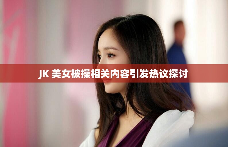 JK 美女被操相關(guān)內(nèi)容引發(fā)熱議探討