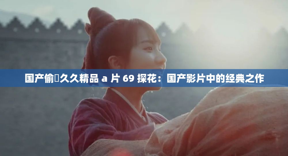 國(guó)產(chǎn)偷抇久久精品 a 片 69 探花：國(guó)產(chǎn)影片中的經(jīng)典之作