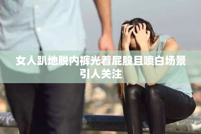 女人趴地脫內(nèi)褲光著屁股且噴白場景引人關(guān)注