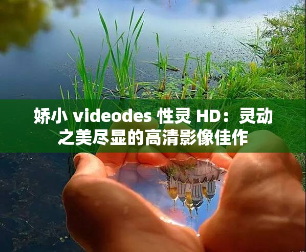 嬌小 videodes 性靈 HD：靈動之美盡顯的高清影像佳作