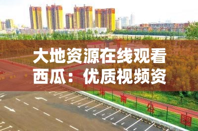 大地資源在線觀看西瓜：優(yōu)質(zhì)視頻資源一站式暢享平臺(tái)