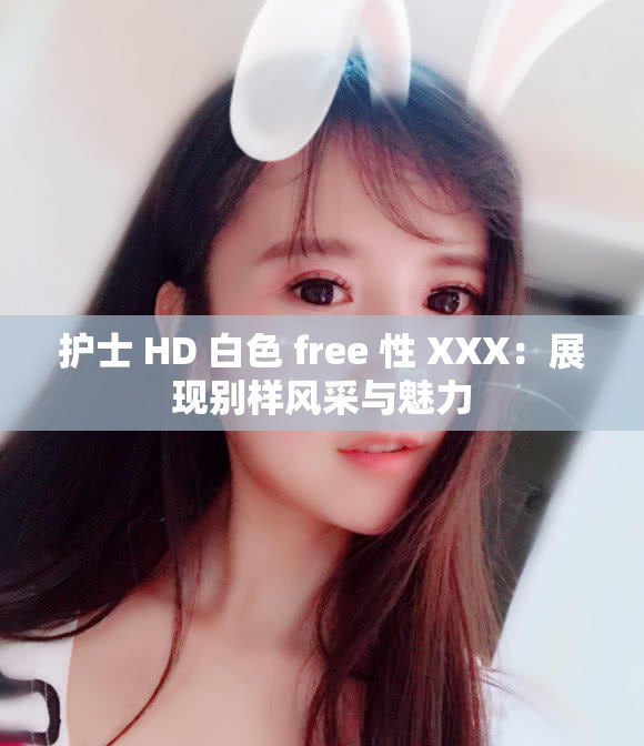 護(hù)士 HD 白色 free 性 XXX：展現(xiàn)別樣風(fēng)采與魅力