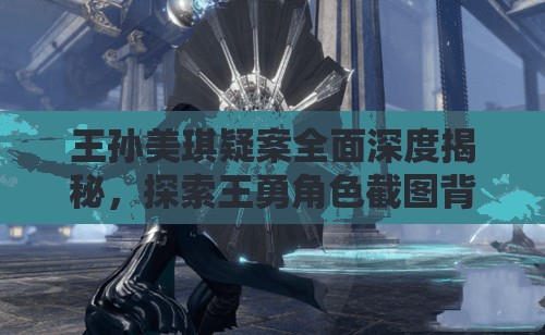 王孫美琪疑案全面深度揭秘，探索王勇角色截圖背后隱藏的驚人故事