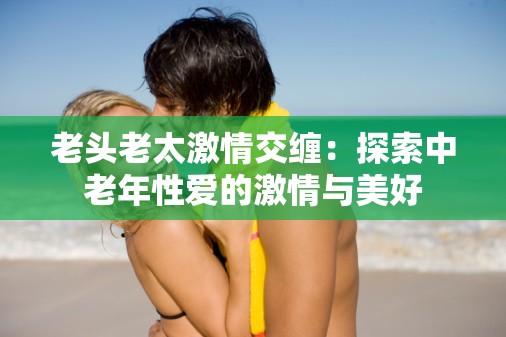 老頭老太激情交纏：探索中老年性愛(ài)的激情與美好
