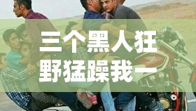 三個(gè)黑人狂野猛躁我一整晚激情釋放