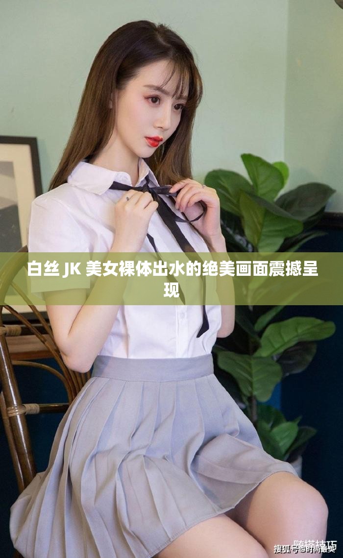 白絲 JK 美女裸體出水的絕美畫面震撼呈現(xiàn)