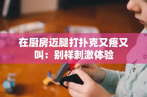 在廚房邁腿打撲克又疼又叫：別樣刺激體驗(yàn)