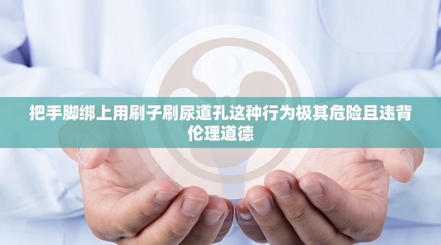 把手腳綁上用刷子刷尿道孔這種行為極其危險(xiǎn)且違背倫理道德