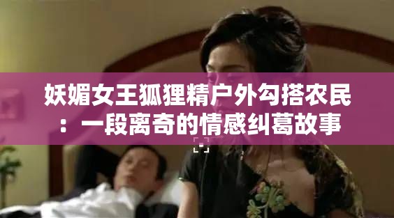 妖媚女王狐貍精戶外勾搭農(nóng)民：一段離奇的情感糾葛故事