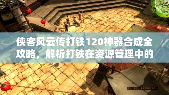 俠客風云傳打鐵120神器合成全攻略，解析打鐵在資源管理中的核心地位與高效實施策略