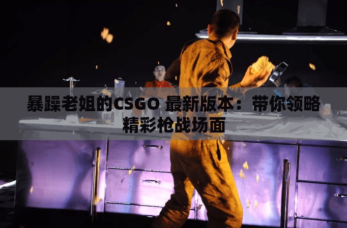 暴躁老姐的CSGO 最新版本：帶你領(lǐng)略精彩槍戰(zhàn)場面