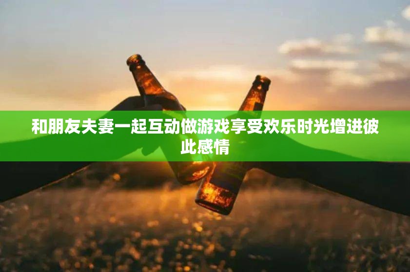 和朋友夫妻一起互動做游戲享受歡樂時光增進(jìn)彼此感情