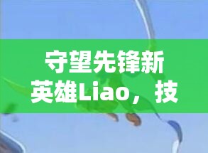 守望先鋒新英雄Liao，技能屬性、背景故事及推出時(shí)間全面深度解析
