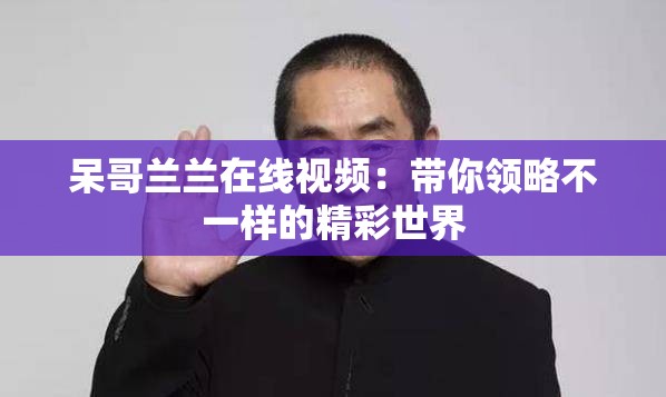 呆哥蘭蘭在線視頻：帶你領(lǐng)略不一樣的精彩世界
