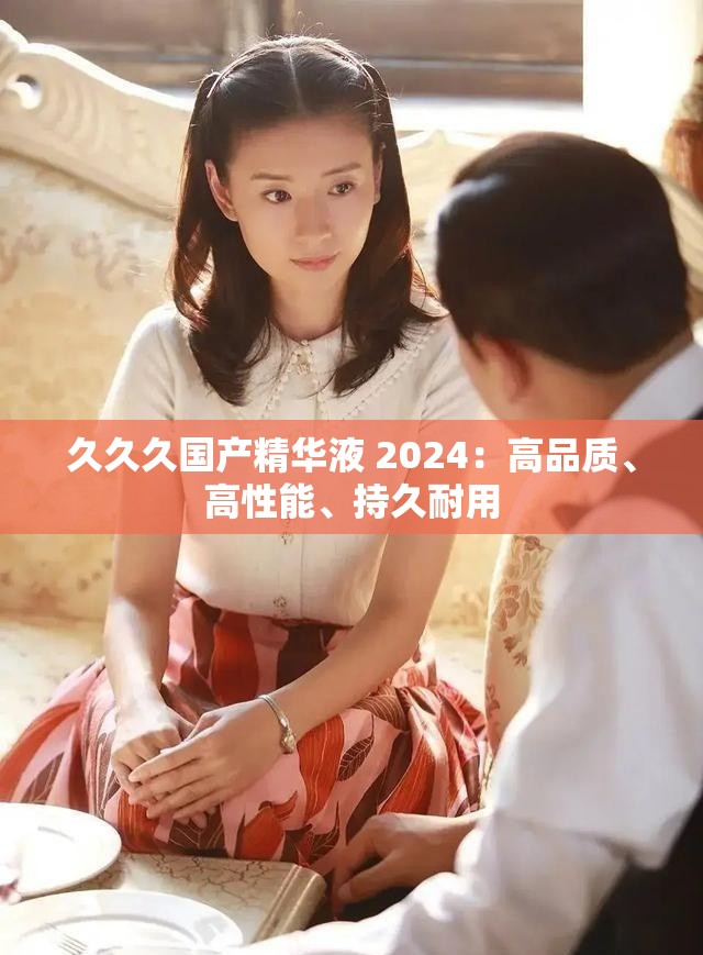 久久久國產(chǎn)精華液 2024：高品質(zhì)、高性能、持久耐用