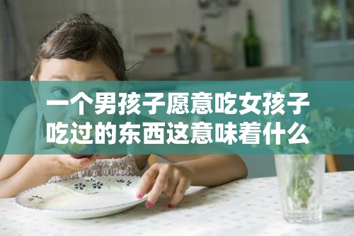 一個男孩子愿意吃女孩子吃過的東西這意味著什么呢