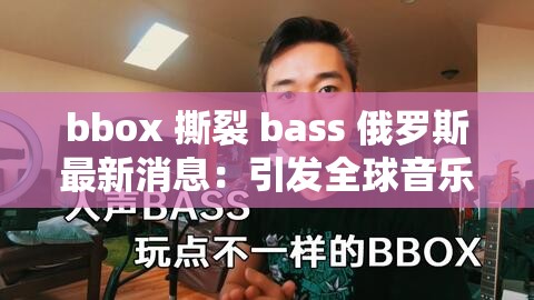 bbox 撕裂 bass 俄羅斯最新消息：引發(fā)全球音樂界關(guān)注的大事件