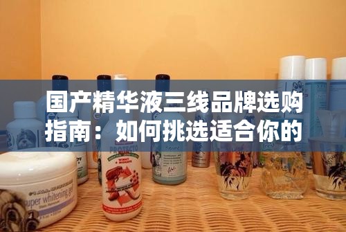 國產(chǎn)精華液三線品牌選購指南：如何挑選適合你的護(hù)膚品