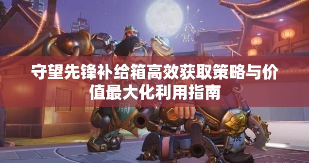 守望先鋒補給箱高效獲取策略與價值最大化利用指南