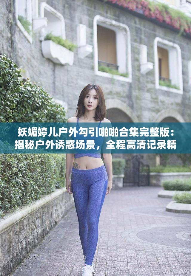 妖媚婷兒戶外勾引啪啪合集完整版：揭秘戶外誘惑場景，全程高清記錄精彩瞬間