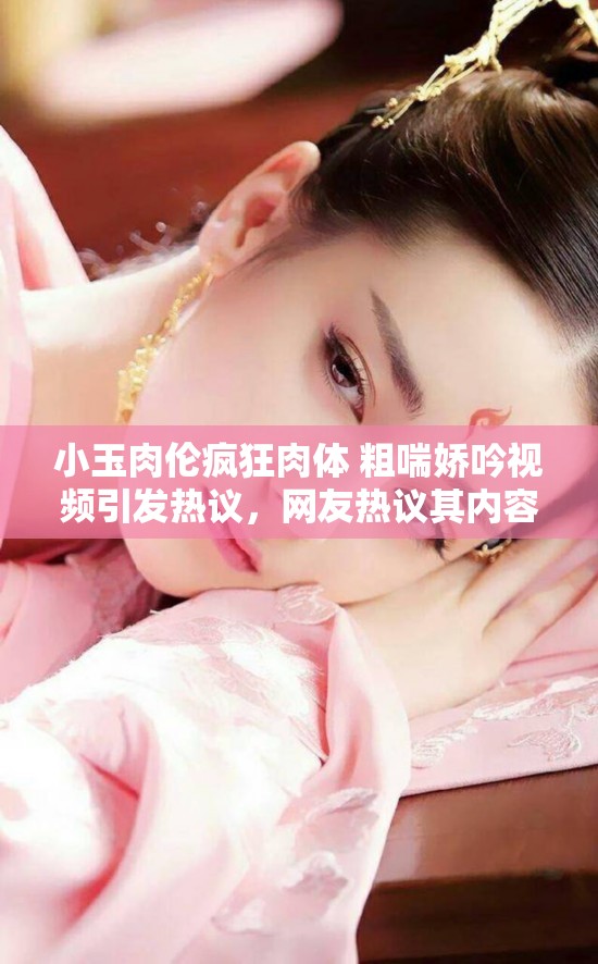 小玉肉倫瘋狂肉體 粗喘嬌吟視頻引發(fā)熱議，網(wǎng)友熱議其內容與細節(jié)，探討背后故事與真相