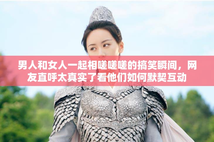 男人和女人一起相嗟嗟嗟的搞笑瞬間，網(wǎng)友直呼太真實了看他們?nèi)绾文趸? title=