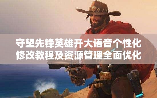 守望先鋒英雄開大語音個性化修改教程及資源管理全面優(yōu)化指南