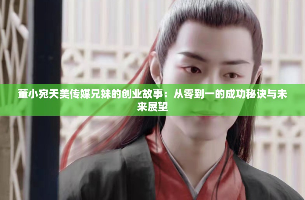 董小宛天美傳媒兄妹的創(chuàng)業(yè)故事：從零到一的成功秘訣與未來(lái)展望
