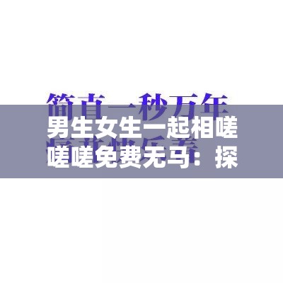男生女生一起相嗟嗟嗟免費無馬：探討現(xiàn)代社交中的性別互動與免費資源分享趨勢