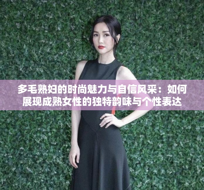 多毛熟婦的時尚魅力與自信風(fēng)采：如何展現(xiàn)成熟女性的獨特韻味與個性表達(dá)
