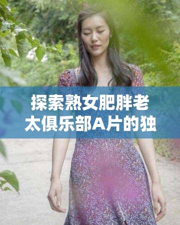 探索熟女肥胖老太俱樂(lè)部A片的獨(dú)特魅力：揭秘成人影片中的另類(lèi)美學(xué)與觀眾心理