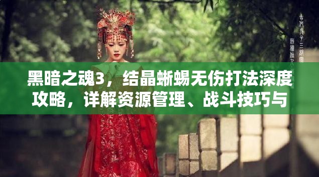 黑暗之魂3，結晶蜥蜴無傷打法深度攻略，詳解資源管理、戰(zhàn)斗技巧與價值最大化