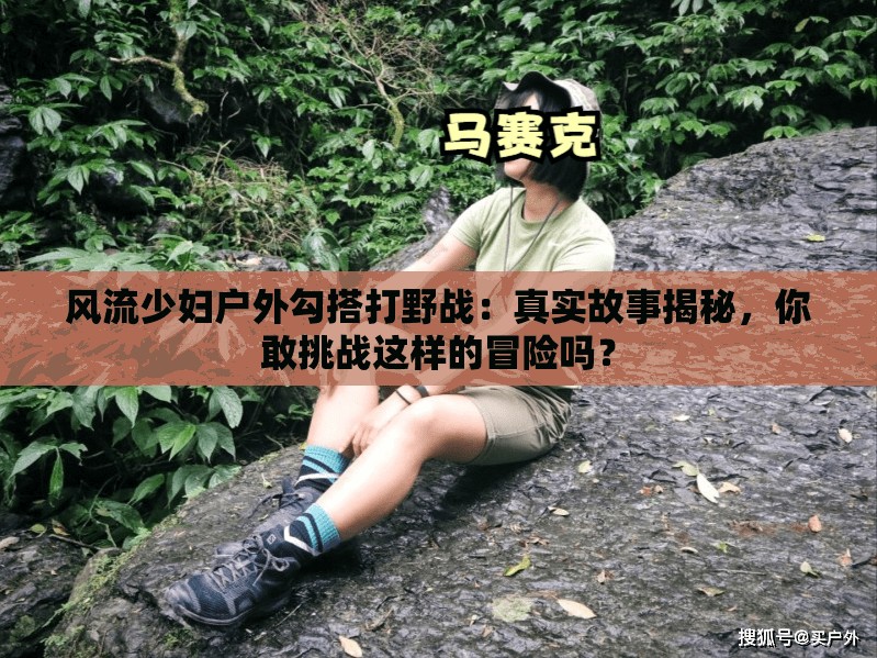 風流少婦戶外勾搭打野戰(zhàn)：真實故事揭秘，你敢挑戰(zhàn)這樣的冒險嗎？